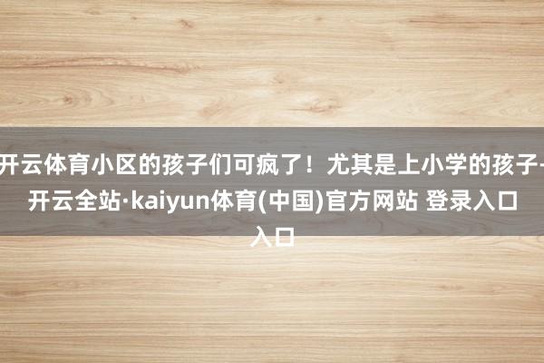开云体育小区的孩子们可疯了！尤其是上小学的孩子-开云全站·kaiyun体育(中国)官方网站 登录入口