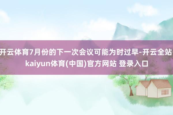 开云体育7月份的下一次会议可能为时过早-开云全站·kaiyun体育(中国)官方网站 登录入口