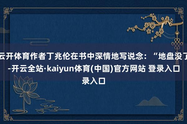云开体育作者丁兆伦在书中深情地写说念:“地盘没了-开云全站·kaiyun体育(中国)官方网站 登录入口