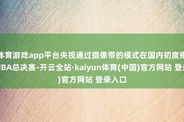 体育游戏app平台央视通过摄像带的模式在国内初度播放了NBA总决赛-开云全站·kaiyun体育(中国)官方网站 登录入口