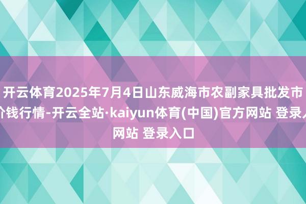 开云体育2025年7月4日山东威海市农副家具批发市集价钱行情-开云全站·kaiyun体育(中国)官方网站 登录入口