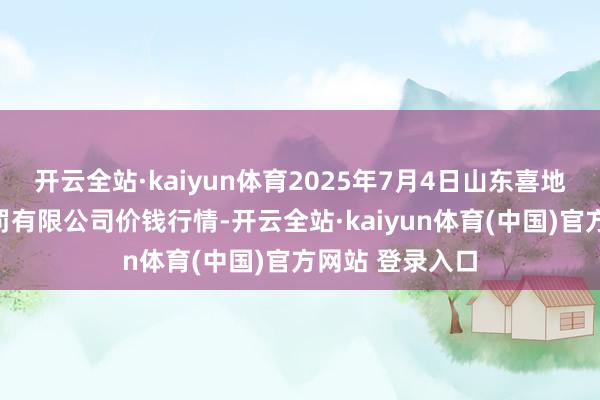 开云全站·kaiyun体育2025年7月4日山东喜地农居品市集科罚有限公司价钱行情-开云全站·kaiyun体育(中国)官方网站 登录入口