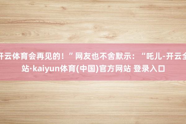 开云体育会再见的！”网友也不舍默示：“吒儿-开云全站·kaiyun体育(中国)官方网站 登录入口