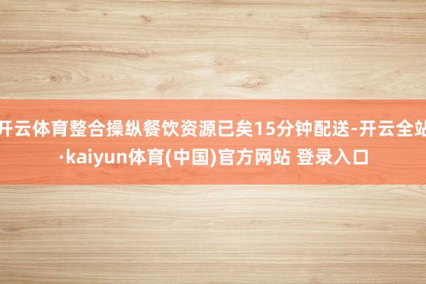 开云体育整合操纵餐饮资源已矣15分钟配送-开云全站·kaiyun体育(中国)官方网站 登录入口