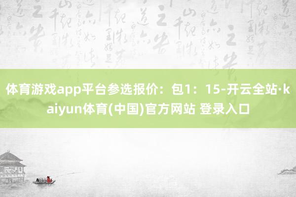 体育游戏app平台参选报价：包1：15-开云全站·kaiyun体育(中国)官方网站 登录入口