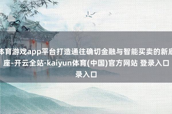 体育游戏app平台打造通往确切金融与智能买卖的新底座-开云全站·kaiyun体育(中国)官方网站 登录入口