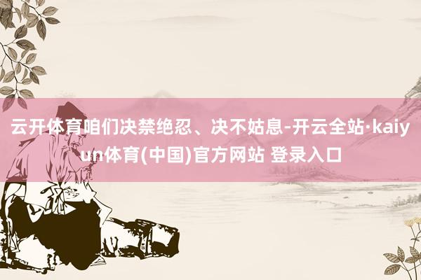 云开体育咱们决禁绝忍、决不姑息-开云全站·kaiyun体育(中国)官方网站 登录入口