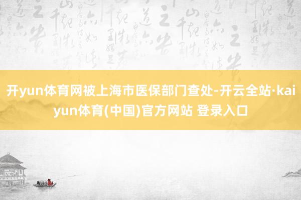 开yun体育网被上海市医保部门查处-开云全站·kaiyun体育(中国)官方网站 登录入口