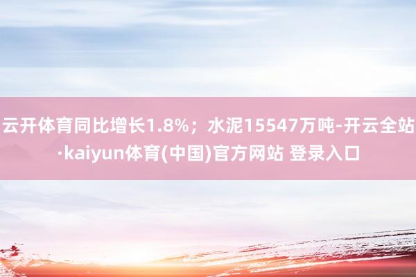 云开体育同比增长1.8%；水泥15547万吨-开云全站·kaiyun体育(中国)官方网站 登录入口