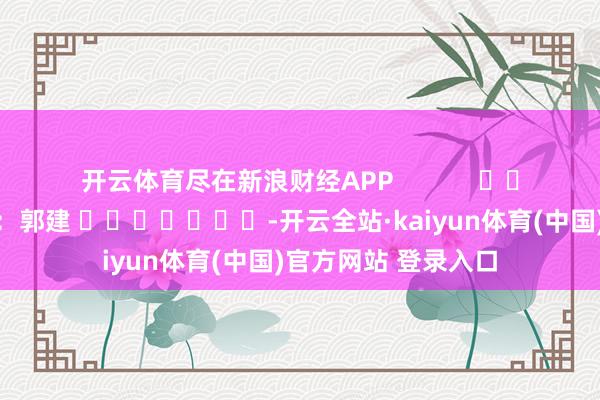 开云体育尽在新浪财经APP            						累赘剪辑：郭建 							-开云全站·kaiyun体育(中国)官方网站 登录入口