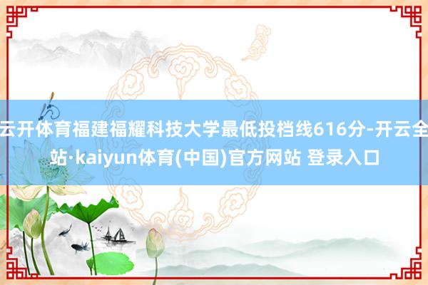 云开体育福建福耀科技大学最低投档线616分-开云全站·kaiyun体育(中国)官方网站 登录入口