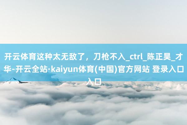 开云体育这种太无敌了，刀枪不入_ctrl_陈正昊_才华-开云全站·kaiyun体育(中国)官方网站 登录入口