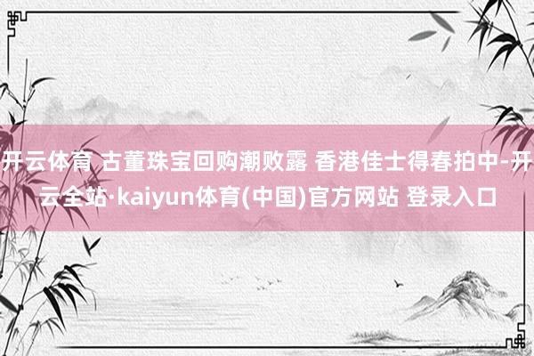 开云体育 古董珠宝回购潮败露 香港佳士得春拍中-开云全站·kaiyun体育(中国)官方网站 登录入口
