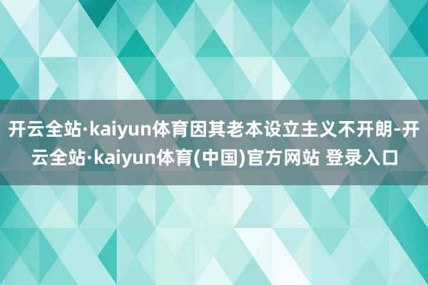 开云全站·kaiyun体育因其老本设立主义不开朗-开云全站·kaiyun体育(中国)官方网站 登录入口