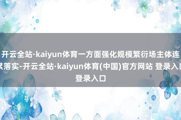 开云全站·kaiyun体育一方面强化规模繁衍场主体连累落实-开云全站·kaiyun体育(中国)官方网站 登录入口