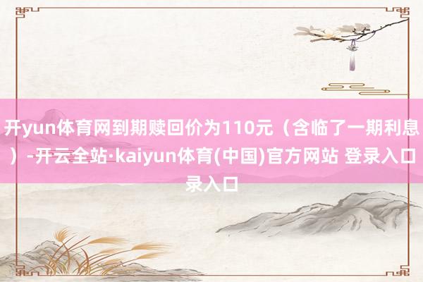 开yun体育网到期赎回价为110元（含临了一期利息）-开云全站·kaiyun体育(中国)官方网站 登录入口