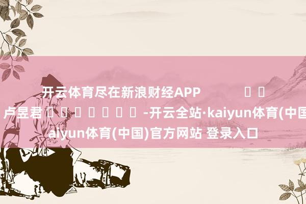 开云体育尽在新浪财经APP            						包袱剪辑：卢昱君 							-开云全站·kaiyun体育(中国)官方网站 登录入口