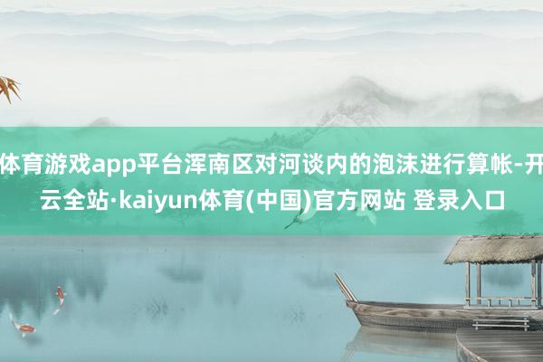 体育游戏app平台浑南区对河谈内的泡沫进行算帐-开云全站·kaiyun体育(中国)官方网站 登录入口