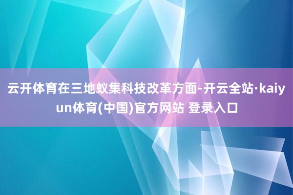 云开体育在三地蚁集科技改革方面-开云全站·kaiyun体育(中国)官方网站 登录入口