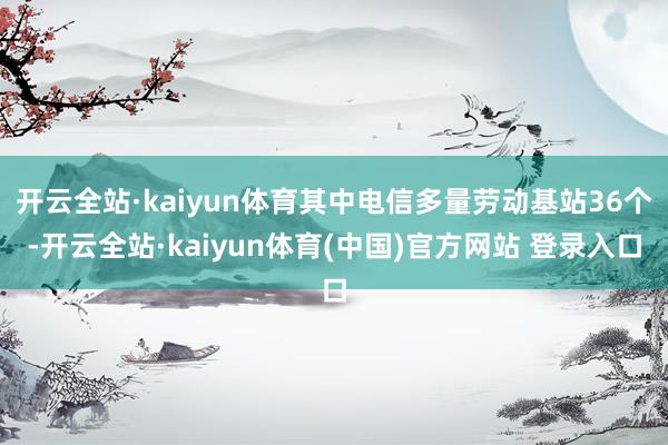 开云全站·kaiyun体育其中电信多量劳动基站36个-开云全站·kaiyun体育(中国)官方网站 登录入口