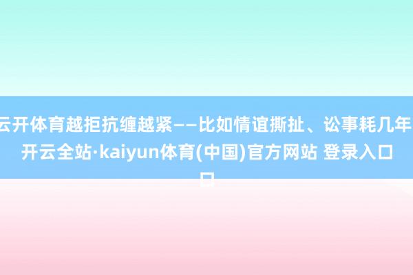 云开体育越拒抗缠越紧——比如情谊撕扯、讼事耗几年-开云全站·kaiyun体育(中国)官方网站 登录入口