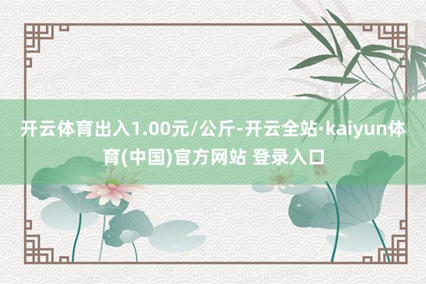 开云体育出入1.00元/公斤-开云全站·kaiyun体育(中国)官方网站 登录入口