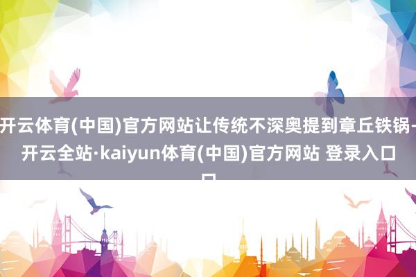开云体育(中国)官方网站让传统不深奥提到章丘铁锅-开云全站·kaiyun体育(中国)官方网站 登录入口