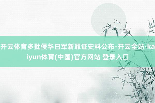 开云体育多批侵华日军新罪证史料公布-开云全站·kaiyun体育(中国)官方网站 登录入口