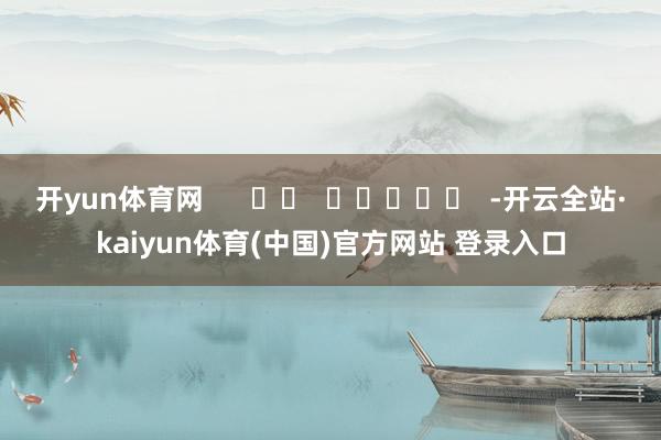 开yun体育网      		  					  -开云全站·kaiyun体育(中国)官方网站 登录入口