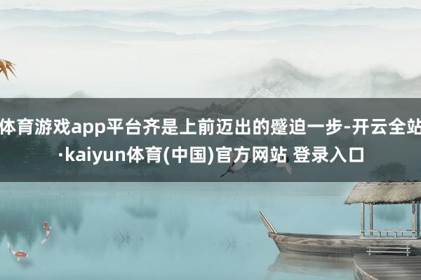 体育游戏app平台齐是上前迈出的蹙迫一步-开云全站·kaiyun体育(中国)官方网站 登录入口