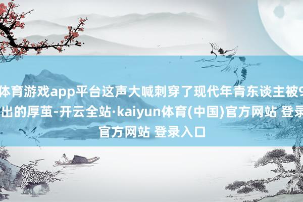 体育游戏app平台这声大喊刺穿了现代年青东谈主被996磨出的厚茧-开云全站·kaiyun体育(中国)官方网站 登录入口