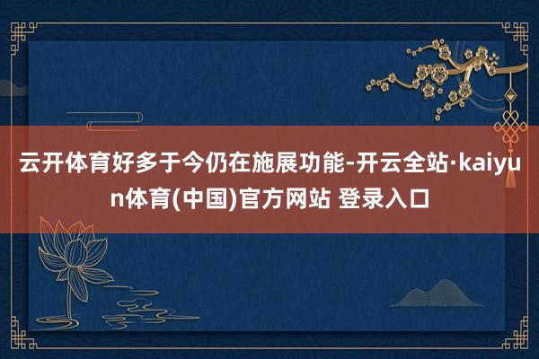 云开体育好多于今仍在施展功能-开云全站·kaiyun体育(中国)官方网站 登录入口