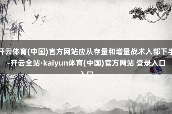 开云体育(中国)官方网站应从存量和增量战术入部下手-开云全站·kaiyun体育(中国)官方网站 登录入口