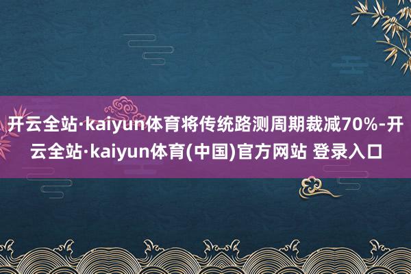 开云全站·kaiyun体育将传统路测周期裁减70%-开云全站·kaiyun体育(中国)官方网站 登录入口