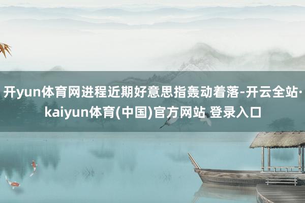 开yun体育网进程近期好意思指轰动着落-开云全站·kaiyun体育(中国)官方网站 登录入口