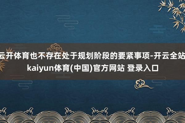 云开体育也不存在处于规划阶段的要紧事项-开云全站·kaiyun体育(中国)官方网站 登录入口