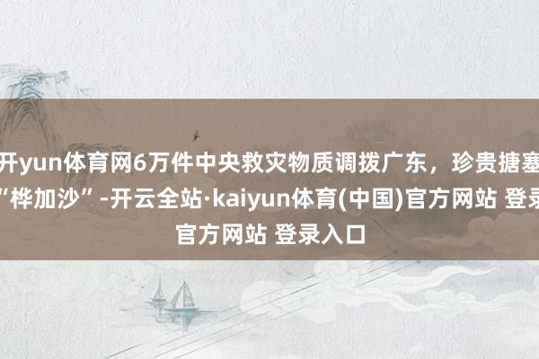 开yun体育网6万件中央救灾物质调拨广东，珍贵搪塞台风“桦加沙”-开云全站·kaiyun体育(中国)官方网站 登录入口
