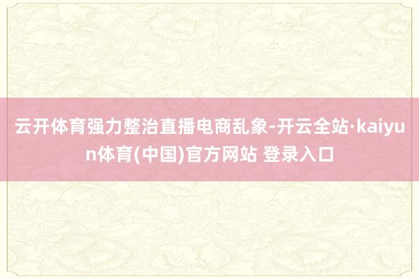 云开体育强力整治直播电商乱象-开云全站·kaiyun体育(中国)官方网站 登录入口