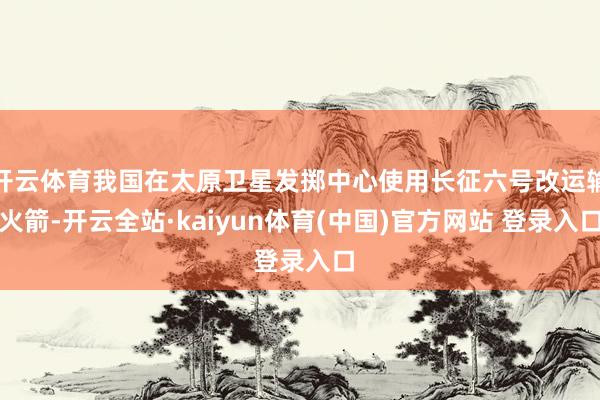 开云体育我国在太原卫星发掷中心使用长征六号改运输火箭-开云全站·kaiyun体育(中国)官方网站 登录入口