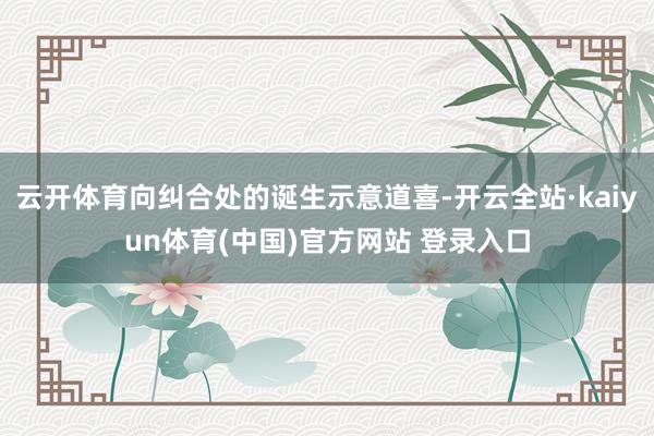 云开体育向纠合处的诞生示意道喜-开云全站·kaiyun体育(中国)官方网站 登录入口