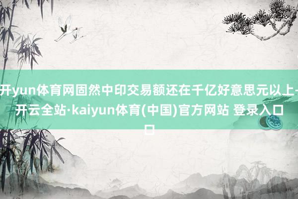 开yun体育网固然中印交易额还在千亿好意思元以上-开云全站·kaiyun体育(中国)官方网站 登录入口