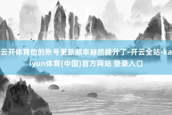 云开体育他的账号更新频率赫然提升了-开云全站·kaiyun体育(中国)官方网站 登录入口