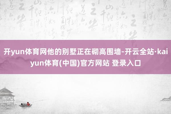 开yun体育网他的别墅正在砌高围墙-开云全站·kaiyun体育(中国)官方网站 登录入口