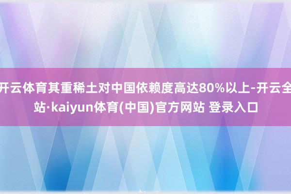 开云体育其重稀土对中国依赖度高达80%以上-开云全站·kaiyun体育(中国)官方网站 登录入口