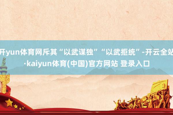 开yun体育网斥其“以武谋独”“以武拒统”-开云全站·kaiyun体育(中国)官方网站 登录入口