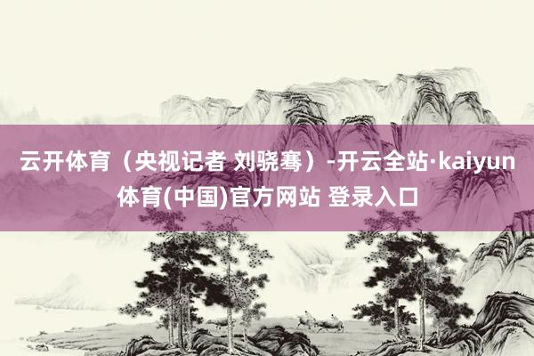 云开体育（央视记者 刘骁骞）-开云全站·kaiyun体育(中国)官方网站 登录入口