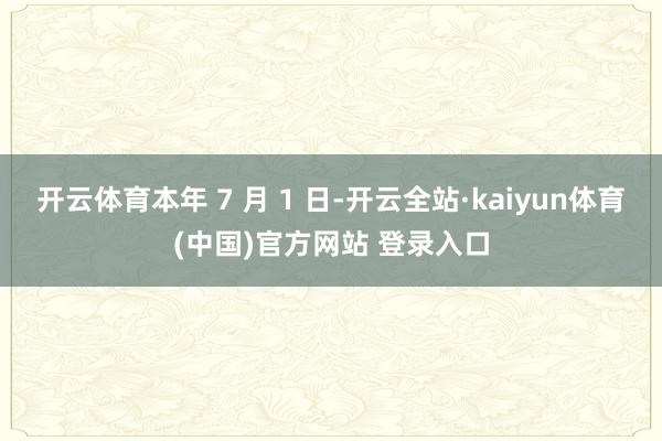 开云体育本年 7 月 1 日-开云全站·kaiyun体育(中国)官方网站 登录入口