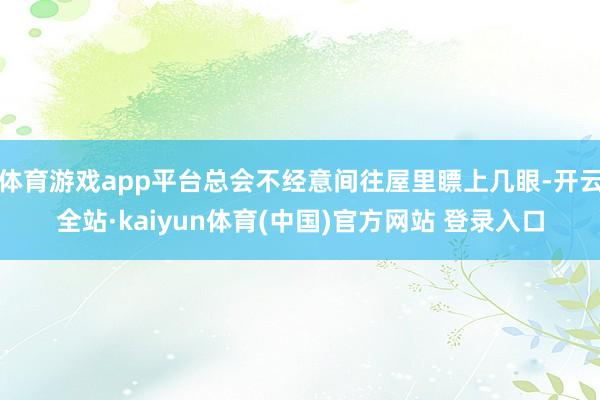 体育游戏app平台总会不经意间往屋里瞟上几眼-开云全站·kaiyun体育(中国)官方网站 登录入口