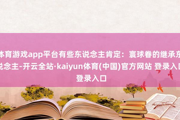 体育游戏app平台有些东说念主肯定：寰球眷的继承东说念主-开云全站·kaiyun体育(中国)官方网站 登录入口