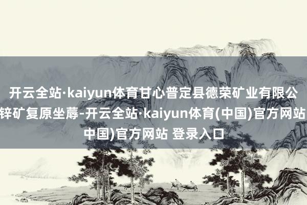 开云全站·kaiyun体育甘心普定县德荣矿业有限公司金坡铅锌矿复原坐蓐-开云全站·kaiyun体育(中国)官方网站 登录入口